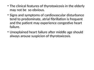 • The clinical features of thyrotoxicosis in the elderly
may not be so obvious.
• Signs and symptoms of cardiovascular disturbance
tend to predominate, atrial fibrillation is frequent
and the patient may experience congestive heart
failure.
• Unexplained heart failure after middle age should
always arouse suspicion of thyrotoxicosis.
 