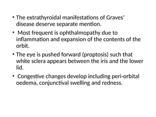 • The extrathyroidal manifestations of Graves’
disease deserve separate mention.
• Most frequent is ophthalmopathy due to
inflammation and expansion of the contents of the
orbit.
• The eye is pushed forward (proptosis) such that
white sclera appears between the iris and the lower
lid.
• Congestive changes develop including peri-orbital
oedema, conjunctival swelling and redness.
 