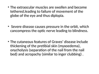 • The extraocular muscles are swollen and become
tethered,leading to failure of movement of the
globe of the eye and thus diplopia.
• Severe disease causes pressure in the orbit, which
cancompress the optic nerve leading to blindness.
• The cutaneous features of Graves’ disease include
thickening of the pretibial skin (myxoedema),
onycholysis (separation of the nail from the nail
bed) and acropachy (similar to inger clubbing) .
 