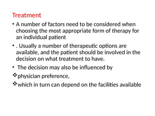 Treatment
• A number of factors need to be considered when
choosing the most appropriate form of therapy for
an individual patient
• . Usually a number of therapeutic options are
available, and the patient should be involved in the
decision on what treatment to have.
• The decision may also be influenced by
physician preference,
which in turn can depend on the facilities available
 