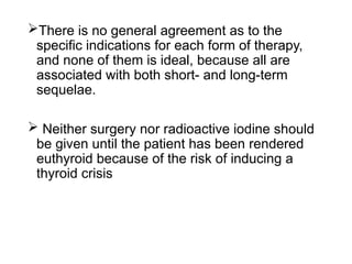 There is no general agreement as to the
specific indications for each form of therapy,
and none of them is ideal, because all are
associated with both short- and long-term
sequelae.
 Neither surgery nor radioactive iodine should
be given until the patient has been rendered
euthyroid because of the risk of inducing a
thyroid crisis
 