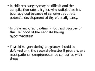 • In children, surgery may be dificult and the
complication rate is higher. Also radioiodine has
been avoided because of concern about the
potential development of thyroid malignancy.
• In pregnancy, radioiodine is not used because of
the likelihood of the neonate having
hypothyroidism.
• Thyroid surgery during pregnancy should be
deferred until the second trimester if possible, and
most patients’ symptoms can be controlled with
drugs
 