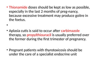 • Thionamide doses should be kept as low as possible,
especially in the last 2 months of preg-nancy,
because excessive treatment may produce goitre in
the foetus.
•
• Aplasia cutis is said to occur after carbimazole
therapy, so propylthiouracil is usually preferred over
the former during the first trimester of pregnancy.
• Pregnant patients with thyrotoxicosis should be
under the care of a specialist endocrine unit
 