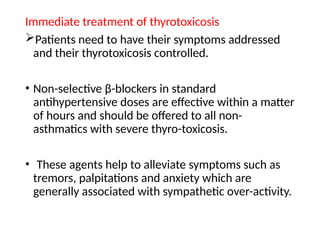 Immediate treatment of thyrotoxicosis
Patients need to have their symptoms addressed
and their thyrotoxicosis controlled.
• Non-selective β-blockers in standard
antihypertensive doses are effective within a matter
of hours and should be offered to all non-
asthmatics with severe thyro-toxicosis.
• These agents help to alleviate symptoms such as
tremors, palpitations and anxiety which are
generally associated with sympathetic over-activity.
 