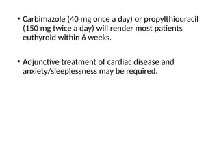 • Carbimazole (40 mg once a day) or propylthiouracil
(150 mg twice a day) will render most patients
euthyroid within 6 weeks.
• Adjunctive treatment of cardiac disease and
anxiety/sleeplessness may be required.
 