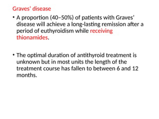 Graves’ disease
• A proportion (40–50%) of patients with Graves’
disease will achieve a long-lasting remission after a
period of euthyroidism while receiving
thionamides.
• The optimal duration of antithyroid treatment is
unknown but in most units the length of the
treatment course has fallen to between 6 and 12
months.
 