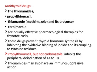 Antithyroid drugs
The thionamides,
• propylthiouracil,
• thiamazole (methimazole) and its precursor
• carbimazole,
Are equally effective pharmacological therapies for
thyrotoxicosis.
These drugs prevent thyroid hormone synthesis by
inhibiting the oxidative binding of iodide and its coupling
to tyrosine residues.
Propylthiouracil, but not carbimazole, inhibits the
peripheral deiodination of T4 to T3.
Thionamides may also have an immunosuppressive
action
 