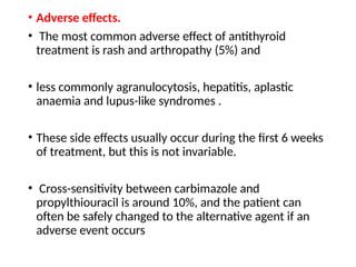 • Adverse effects.
• The most common adverse effect of antithyroid
treatment is rash and arthropathy (5%) and
• less commonly agranulocytosis, hepatitis, aplastic
anaemia and lupus-like syndromes .
• These side effects usually occur during the first 6 weeks
of treatment, but this is not invariable.
• Cross-sensitivity between carbimazole and
propylthiouracil is around 10%, and the patient can
often be safely changed to the alternative agent if an
adverse event occurs
 