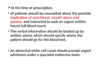 At the time of prescription,
• all patients should be counselled about the possible
implication of sore throat, mouth ulcers and
pyrexia, and instructed to seek an urgent (within
hours) full blood count.
• This verbal information should be backed up by
written advice which should specify where the
patient should go for the blood test.
• An abnormal white cell count should prompt urgent
admission under a specialist endocrine team.
 