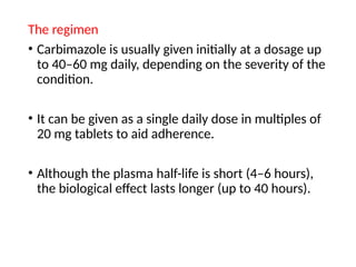 The regimen
• Carbimazole is usually given initially at a dosage up
to 40–60 mg daily, depending on the severity of the
condition.
• It can be given as a single daily dose in multiples of
20 mg tablets to aid adherence.
• Although the plasma half-life is short (4–6 hours),
the biological effect lasts longer (up to 40 hours).
 