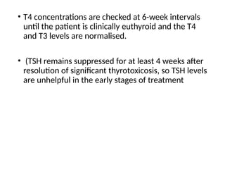 • T4 concentrations are checked at 6-week intervals
until the patient is clinically euthyroid and the T4
and T3 levels are normalised.
• (TSH remains suppressed for at least 4 weeks after
resolution of significant thyrotoxicosis, so TSH levels
are unhelpful in the early stages of treatment
 