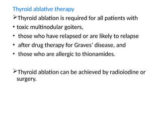 Thyroid ablative therapy
Thyroid ablation is required for all patients with
• toxic multinodular goiters,
• those who have relapsed or are likely to relapse
• after drug therapy for Graves’ disease, and
• those who are allergic to thionamides.
Thyroid ablation can be achieved by radioiodine or
surgery.
 