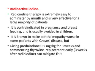 • Radioactive iodine.
• Radioiodine therapy is extremely easy to
administer by mouth and is very effective for a
large majority of patients.
• It is contraindicated in pregnancy and breast
feeding, and is usually avoided in children.
• It is known to make ophthalmopathy worse in
some patients with Graves’ disease, but
• Giving prednisolone 0.5 mg/kg for 3 weeks and
commencing thyroxine replacement early (3 weeks
after radioiodine) can mitigate this
 