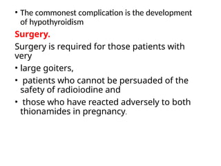 • The commonest complication is the development
of hypothyroidism
Surgery.
Surgery is required for those patients with
very
• large goiters,
• patients who cannot be persuaded of the
safety of radioiodine and
• those who have reacted adversely to both
thionamides in pregnancy.
 