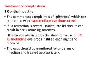 Treatment of complications
1.Ophthalmopathy
• The commonest complaint is of ‘grittiness’, which can
be treated with hypromellose eye drops or gel.
• If lid retraction is severe, inadequate lid closure can
result in early-morning soreness.
• This can be alleviated by the short-term use of 5%
guanethidine eye drops instilled each night and
morning.
• The eyes should be monitored for any signs of
infection and treated appropriately.
 
