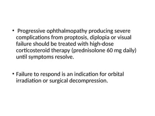 • Progressive ophthalmopathy producing severe
complications from proptosis, diplopia or visual
failure should be treated with high-dose
corticosteroid therapy (prednisolone 60 mg daily)
until symptoms resolve.
• Failure to respond is an indication for orbital
irradiation or surgical decompression.
 