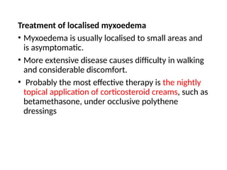 Treatment of localised myxoedema
• Myxoedema is usually localised to small areas and
is asymptomatic.
• More extensive disease causes difficulty in walking
and considerable discomfort.
• Probably the most effective therapy is the nightly
topical application of corticosteroid creams, such as
betamethasone, under occlusive polythene
dressings
 