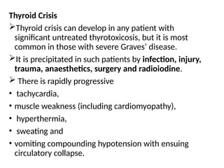 Thyroid Crisis
Thyroid crisis can develop in any patient with
significant untreated thyrotoxicosis, but it is most
common in those with severe Graves’ disease.
It is precipitated in such patients by infection, injury,
trauma, anaesthetics, surgery and radioiodine.
 There is rapidly progressive
• tachycardia,
• muscle weakness (including cardiomyopathy),
• hyperthermia,
• sweating and
• vomiting compounding hypotension with ensuing
circulatory collapse.
 