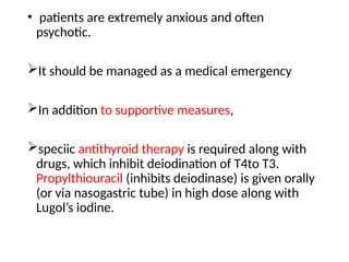 • patients are extremely anxious and often
psychotic.
It should be managed as a medical emergency
In addition to supportive measures,
speciic antithyroid therapy is required along with
drugs, which inhibit deiodination of T4to T3.
Propylthiouracil (inhibits deiodinase) is given orally
(or via nasogastric tube) in high dose along with
Lugol’s iodine.
 
