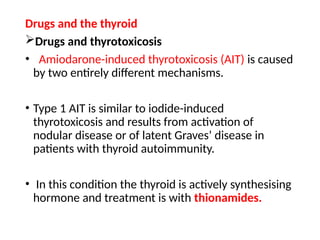 Drugs and the thyroid
Drugs and thyrotoxicosis
• Amiodarone-induced thyrotoxicosis (AIT) is caused
by two entirely different mechanisms.
• Type 1 AIT is similar to iodide-induced
thyrotoxicosis and results from activation of
nodular disease or of latent Graves’ disease in
patients with thyroid autoimmunity.
• In this condition the thyroid is actively synthesising
hormone and treatment is with thionamides.
 