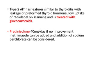 • Type 2 AIT has features similar to thyroiditis with
leakage of preformed thyroid hormone, low uptake
of radiolabel on scanning and is treated with
glucocorticoids.
• Predinisolone 40mg/day if no improvement
methimazole can be added and addition of sodium
perchlorate can be considered.
 