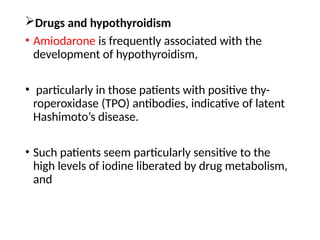 Drugs and hypothyroidism
• Amiodarone is frequently associated with the
development of hypothyroidism,
• particularly in those patients with positive thy-
roperoxidase (TPO) antibodies, indicative of latent
Hashimoto’s disease.
• Such patients seem particularly sensitive to the
high levels of iodine liberated by drug metabolism,
and
 