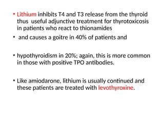 • Lithium inhibits T4 and T3 release from the thyroid
thus useful adjunctive treatment for thyrotoxicosis
in patients who react to thionamides
• and causes a goitre in 40% of patients and
• hypothyroidism in 20%; again, this is more common
in those with positive TPO antibodies.
• Like amiodarone, lithium is usually continued and
these patients are treated with levothyroxine.
 