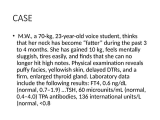 CASE
• M.W., a 70-kg, 23-year-old voice student, thinks
that her neck has become “fatter” during the past 3
to 4 months. She has gained 10 kg, feels mentally
sluggish, tires easily, and finds that she can no
longer hit high notes. Physical examination reveals
puffy facies, yellowish skin, delayed DTRs, and a
firm, enlarged thyroid gland. Laboratory data
include the following results: FT4, 0.6 ng/dL
(normal, 0.7–1.9) …TSH, 60 microunits/mL (normal,
0.4–4.0) TPA antibodies, 136 international units/L
(normal, <0.8
 