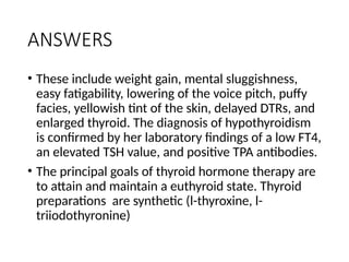 ANSWERS
• These include weight gain, mental sluggishness,
easy fatigability, lowering of the voice pitch, puffy
facies, yellowish tint of the skin, delayed DTRs, and
enlarged thyroid. The diagnosis of hypothyroidism
is confirmed by her laboratory findings of a low FT4,
an elevated TSH value, and positive TPA antibodies.
• The principal goals of thyroid hormone therapy are
to attain and maintain a euthyroid state. Thyroid
preparations are synthetic (l-thyroxine, l-
triiodothyronine)
 