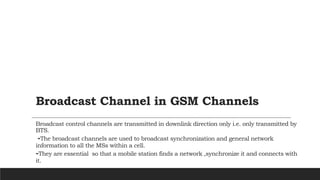 Broadcast Channel in GSM Channels
Broadcast control channels are transmitted in downlink direction only i.e. only transmitted by
BTS.
-The broadcast channels are used to broadcast synchronization and general network
information to all the MSs within a cell.
-They are essential so that a mobile station finds a network ,synchronize it and connects with
it.
 