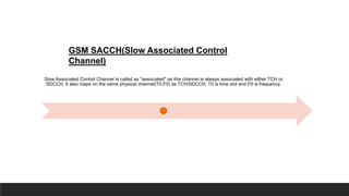GSM SACCH(Slow Associated Control
Channel)
Slow Associated Control Channel is called as "associated" as this channel is always associated with either TCH or
SDCCH. It also maps on the same physical channel(T0,F0) as TCH/SDCCH. T0 is time slot and F0 is frequency.
 
