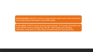 In the downlink, SACCH is used to convey transmit power level control instructions
and timing advance information to the GSM mobile.
In the uplink, SACCH carries received signal strength, TCH quality information and
measurement report of neighboring cells etc. GSM mobile carry signaling
information using SACCH, while being connected with BTS during call flow
 
