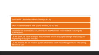 Stand-alone Dedicated Control Channel (SDCCH):
SACCH is transmitted on both up and downlink,MS TO BTS
just before call is connected, SACCH ensures that MSremain connected to BTS during MS
authentication
On the uplink,MS sends averaged meaursements on own BTS(signal strenght and quality) and
neighboring BTS(signal strength).
On the downlink the MS recieves system information, which transmitting power and what timing
advance to use.
 