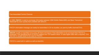Fast Associated Control Channel:
In GSM, FACCH is used to exchange information between GSM Mobile Station(MS) and Base Transceiver
Station(BTS) more quickly than possible with SACCH.
FACCH information message can easily be transmitted in 20 ms duration, as used by traffic channel(TCH).
SACCH usually is trasmitted once every 26 frame and hence if fast information to be conveyed than FACCH is
employed. One signalling block of FACCH replace one TCH speech block. In case higher data rate is required, TCH
time slot is usually stolen to be used by FACCH.
FACCH is used both in uplink as well as downlink.
 