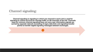Channel signaling:
Channel signaling is signaling in which one channel in each Link is used for
signaling to control account for manage traffic on All channels of the link. Channels
used for common channel signaling does not carry user information.signals are
carried by separate network consisting of signy data links and signaling transfer
points to transfer digital signaling messages between exchanges.
 