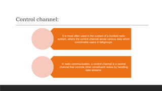 Control channel:
It is most often used in the context of a trunked radio
system, where the control channel sends various data which
coordinates users in talkgroups.
In radio communication, a control channel is a central
channel that controls other constituent radios by handling
data streams.
 