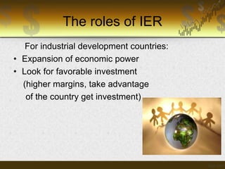 The roles of IER
For industrial development countries:
• Expansion of economic power
• Look for favorable investment
(higher margins, take advantage
of the country get investment)

 