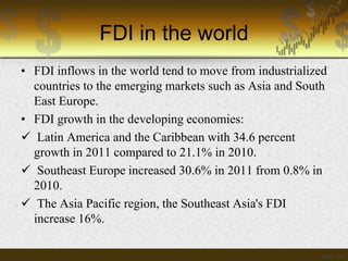 FDI in the world
• FDI inflows in the world tend to move from industrialized
countries to the emerging markets such as Asia and South
East Europe.
• FDI growth in the developing economies:
 Latin America and the Caribbean with 34.6 percent
growth in 2011 compared to 21.1% in 2010.
 Southeast Europe increased 30.6% in 2011 from 0.8% in
2010.
 The Asia Pacific region, the Southeast Asia's FDI
increase 16%.

 
