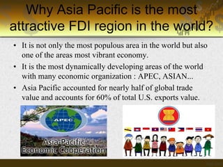 Why Asia Pacific is the most
attractive FDI region in the world?
• It is not only the most populous area in the world but also
one of the areas most vibrant economy.
• It is the most dynamically developing areas of the world
with many economic organization : APEC, ASIAN...
• Asia Pacific accounted for nearly half of global trade
value and accounts for 60% of total U.S. exports value.

 