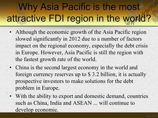 Why Asia Pacific is the most
attractive FDI region in the world?
• Although the economic growth of the Asia Pacific region
slowed significantly in 2012 due to a number of factors
impact on the regional economy, especially the debt crisis
in Europe. However, Asia Pacific is still the region with
the fastest growth rate of the world.
• China is the second largest economy in the world and
foreign currency reserves up to $ 3.2 billion, it is actually
prospective investors to make solutions for the debt
problem in Europe.
• With the ability to export and domestic demand, countries
such as China, India and ASEAN ... will continue to
develop economic.

 