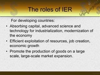 The roles of IER
For developing countries:
• Absorbing capital, advanced science and
technology for industrialization, modernization of
the economy
• Efficient exploitation of resources, job creation,
economic growth
• Promote the production of goods on a large
scale, large-scale market expansion.

 