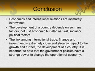 Conclusion
• Economics and international relations are intimately
intertwined.
• The development of a country depends on so many
factors, not just economic but also natural, social or
political factors.
• The link among international trade, finance and
investment is extremely close and strongly impact to the
growth and further, the development of a country. It is
important to note that the government policies have a
strange power to change the operation of economy.

 