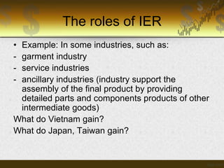 The roles of IER
•
-

Example: In some industries, such as:
garment industry
service industries
ancillary industries (industry support the
assembly of the final product by providing
detailed parts and components products of other
intermediate goods)
What do Vietnam gain?
What do Japan, Taiwan gain?

 