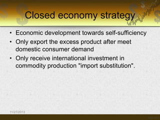 Closed economy strategy
• Economic development towards self-sufficiency
• Only export the excess product after meet
domestic consumer demand
• Only receive international investment in
commodity production "import substitution".

11/27/2013

 