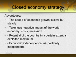 Closed economy strategy
Advantages:
• - The speed of economic growth is slow but
steady
• - Take less negative impact of the world
economy: crisis, recession ...
• - Potential of the country in a certain extent is
exploited maximum.
• - Economic independence => politically
independent.
11/27/2013

 