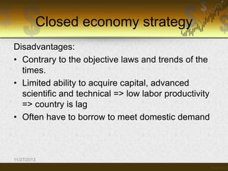 Closed economy strategy
Disadvantages:
• Contrary to the objective laws and trends of the
times.
• Limited ability to acquire capital, advanced
scientific and technical => low labor productivity
=> country is lag
• Often have to borrow to meet domestic demand

11/27/2013

 