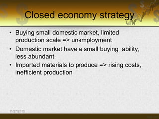 Closed economy strategy
• Buying small domestic market, limited
production scale => unemployment
• Domestic market have a small buying ability,
less abundant
• Imported materials to produce => rising costs,
inefficient production

11/27/2013

 