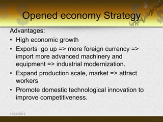 Opened economy Strategy
Advantages:
• High economic growth
• Exports go up => more foreign currency =>
import more advanced machinery and
equipment => industrial modernization.
• Expand production scale, market => attract
workers
• Promote domestic technological innovation to
improve competitiveness.
11/27/2013

 