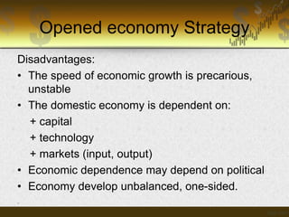 Opened economy Strategy
Disadvantages:
• The speed of economic growth is precarious,
unstable
• The domestic economy is dependent on:
+ capital
+ technology
+ markets (input, output)
• Economic dependence may depend on political
• Economy develop unbalanced, one-sided.
-

 