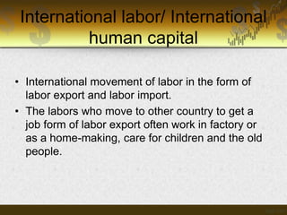 International labor/ International
human capital
• International movement of labor in the form of
labor export and labor import.
• The labors who move to other country to get a
job form of labor export often work in factory or
as a home-making, care for children and the old
people.

 